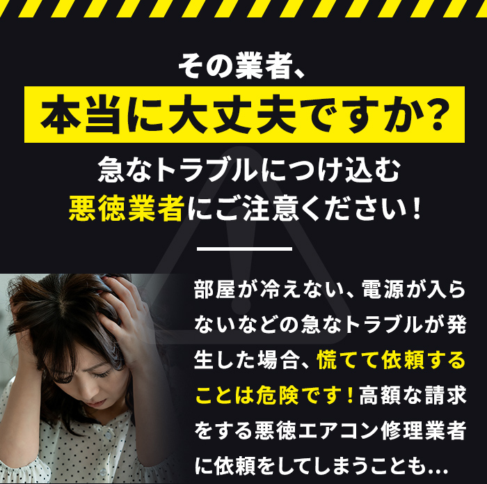 その業者、本当に大丈夫ですか？急なトラブルにつけ込む悪徳業者にご注意ください！部屋が冷えない、電源が入らないなどの急なトラブルが発生した場合、慌てて依頼することは危険です！高額な請求をする悪徳エアコン修理業者に依頼をしてしまうことも...