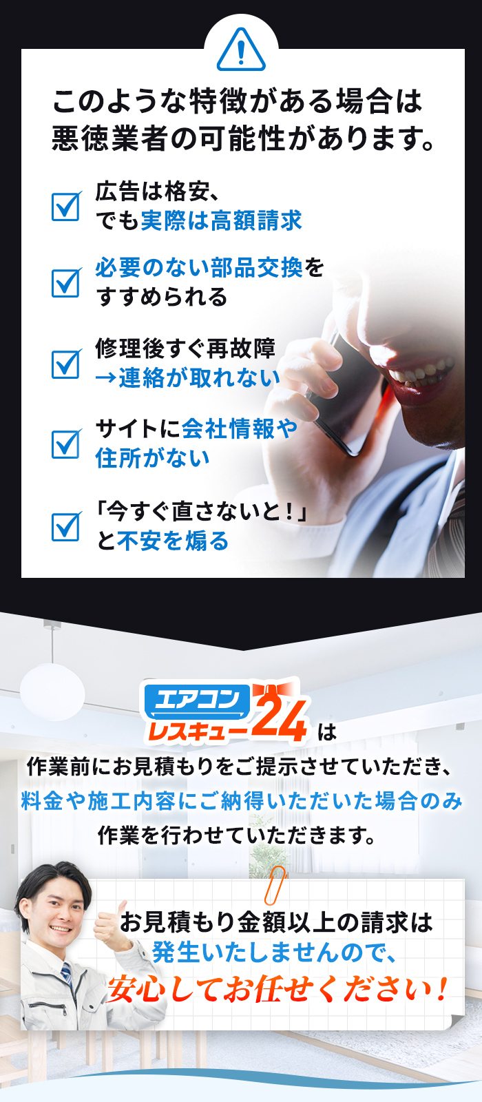 広告は格安、でも実際は高額請求 必要のない部品交換をすすめられる 必要のない部品交換をすすめられる サイトに会社情報や住所がない 「今すぐ直さないと！」と不安を煽る エアコンレスキュー24は作業前にお見積もりをご提示させていただき、料金や施工内容にご納得いただいた場合のみ作業を行わせていただきます。
        お見積もり金額以上の請求は発生いたしませんので、安心してお任せください！
