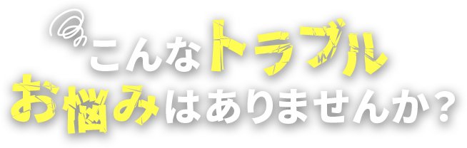 こんなトラブル、お悩みはありませんか？？